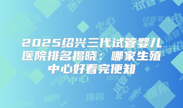 2025绍兴三代试管婴儿医院排名揭晓：哪家生殖中心好看完便知