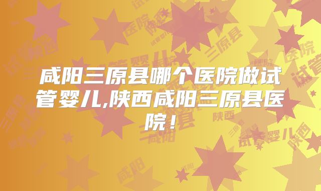 咸阳三原县哪个医院做试管婴儿,陕西咸阳三原县医院！