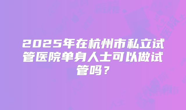 2025年在杭州市私立试管医院单身人士可以做试管吗？