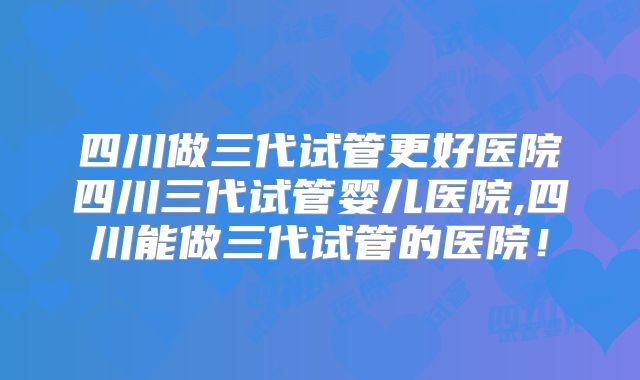 四川做三代试管更好医院四川三代试管婴儿医院,四川能做三代试管的医院！