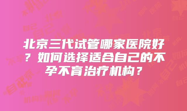 北京三代试管哪家医院好？如何选择适合自己的不孕不育治疗机构？