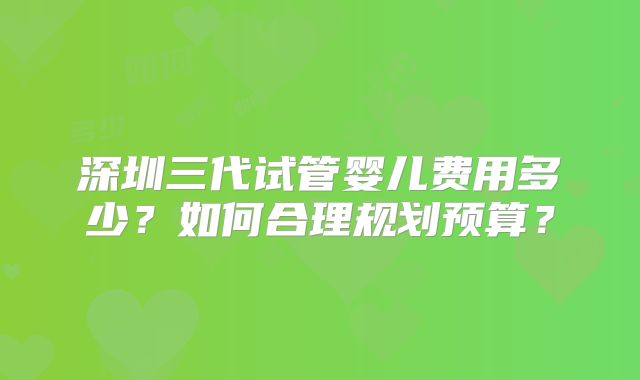 深圳三代试管婴儿费用多少？如何合理规划预算？