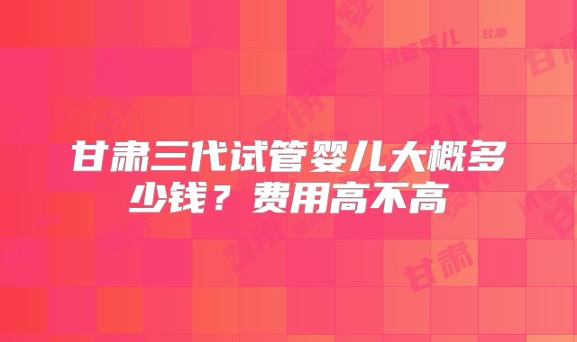 甘肃三代试管婴儿大概多少钱？费用高不高