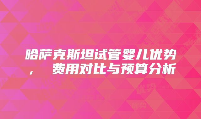 哈萨克斯坦试管婴儿优势， 费用对比与预算分析