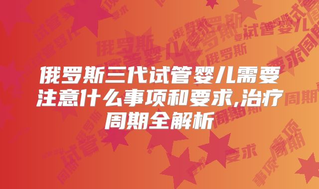 俄罗斯三代试管婴儿需要注意什么事项和要求,治疗周期全解析