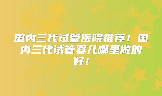 国内三代试管医院推荐！国内三代试管婴儿哪里做的好！