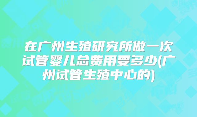 在广州生殖研究所做一次试管婴儿总费用要多少(广州试管生殖中心的)