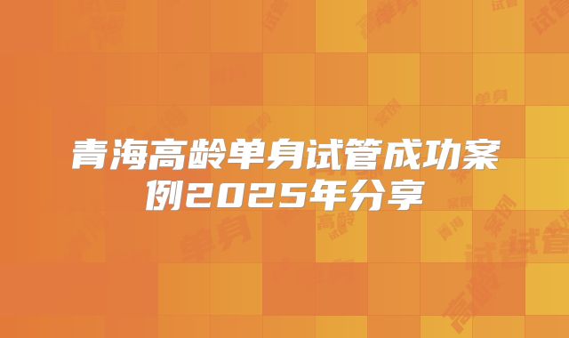 青海高龄单身试管成功案例2025年分享