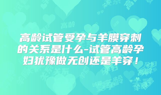 高龄试管受孕与羊膜穿刺的关系是什么-试管高龄孕妇犹豫做无创还是羊穿！