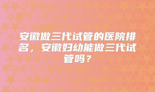 安徽做三代试管的医院排名，安徽妇幼能做三代试管吗？