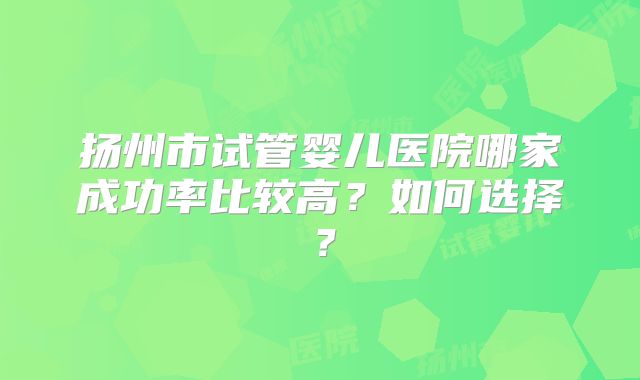 扬州市试管婴儿医院哪家成功率比较高？如何选择？