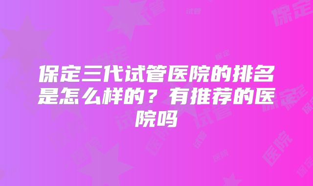 保定三代试管医院的排名是怎么样的？有推荐的医院吗