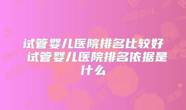 试管婴儿医院排名比较好 试管婴儿医院排名依据是什么