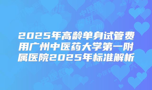2025年高龄单身试管费用广州中医药大学第一附属医院2025年标准解析