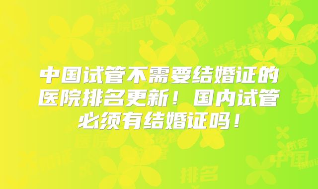 中国试管不需要结婚证的医院排名更新！国内试管必须有结婚证吗！