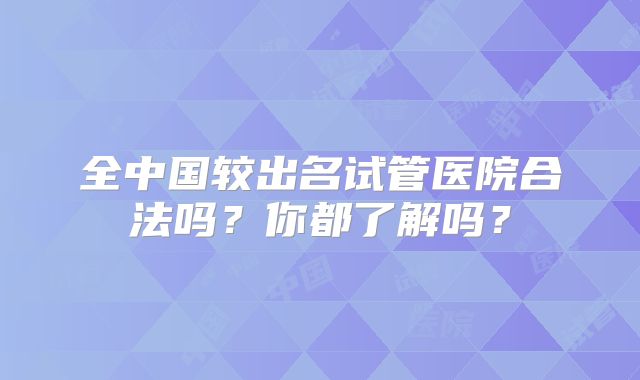 全中国较出名试管医院合法吗？你都了解吗？