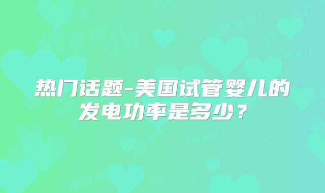热门话题-美国试管婴儿的发电功率是多少？