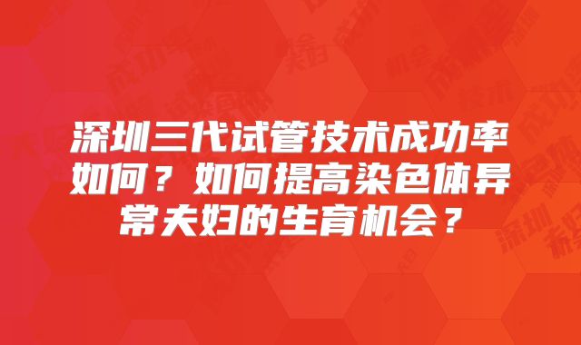 深圳三代试管技术成功率如何？如何提高染色体异常夫妇的生育机会？
