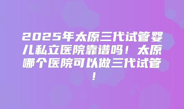 2025年太原三代试管婴儿私立医院靠谱吗！太原哪个医院可以做三代试管！