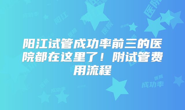 阳江试管成功率前三的医院都在这里了！附试管费用流程