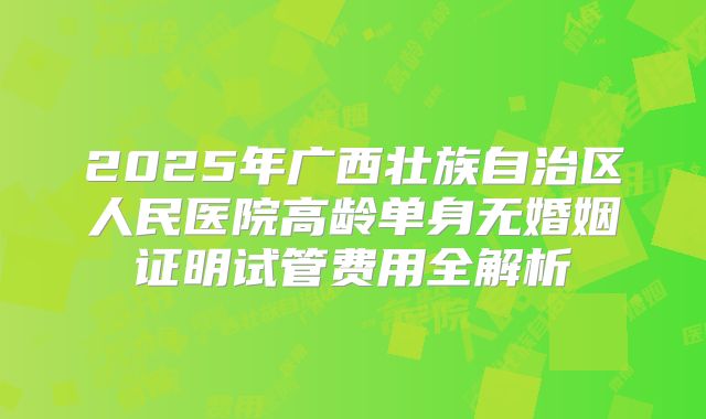 2025年广西壮族自治区人民医院高龄单身无婚姻证明试管费用全解析