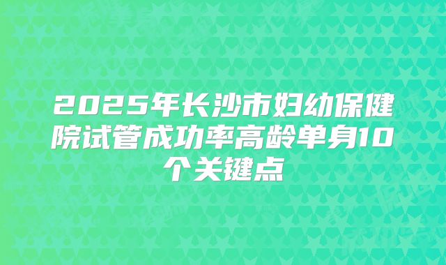 2025年长沙市妇幼保健院试管成功率高龄单身10个关键点