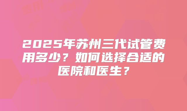 2025年苏州三代试管费用多少？如何选择合适的医院和医生？