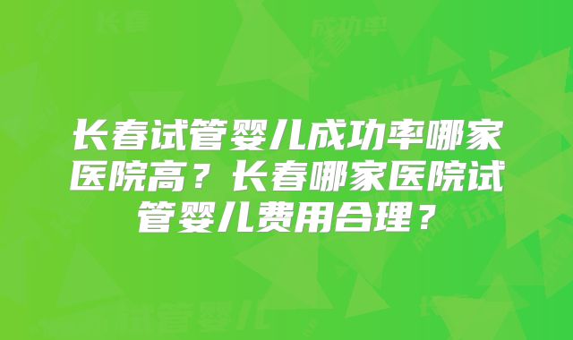 长春试管婴儿成功率哪家医院高？长春哪家医院试管婴儿费用合理？