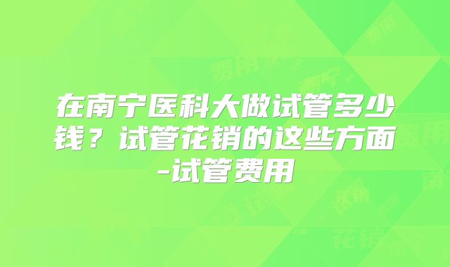 在南宁医科大做试管多少钱？试管花销的这些方面-试管费用
