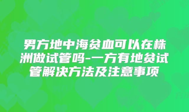 男方地中海贫血可以在株洲做试管吗-一方有地贫试管解决方法及注意事项
