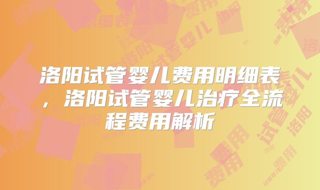 洛阳试管婴儿费用明细表，洛阳试管婴儿治疗全流程费用解析