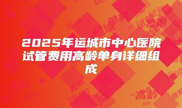 2025年运城市中心医院试管费用高龄单身详细组成