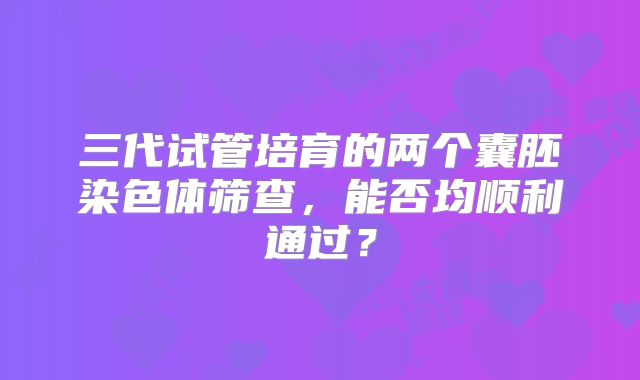 三代试管培育的两个囊胚染色体筛查，能否均顺利通过？