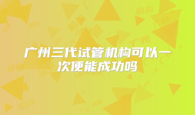 广州三代试管机构可以一次便能成功吗