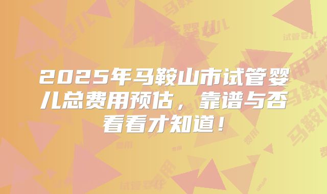 2025年马鞍山市试管婴儿总费用预估，靠谱与否看看才知道！