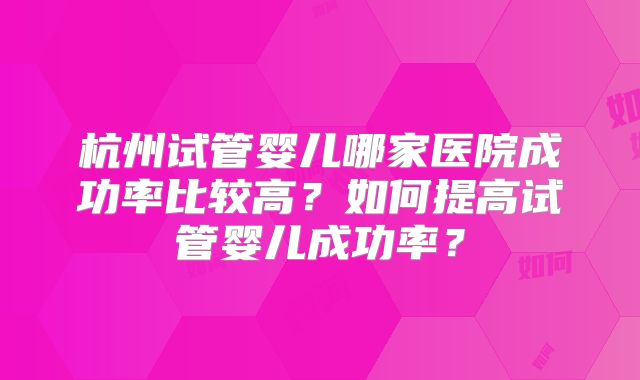 杭州试管婴儿哪家医院成功率比较高？如何提高试管婴儿成功率？
