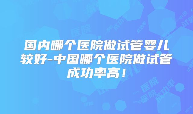 国内哪个医院做试管婴儿较好-中国哪个医院做试管成功率高！