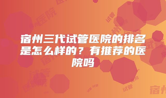 宿州三代试管医院的排名是怎么样的?有推荐的医院吗