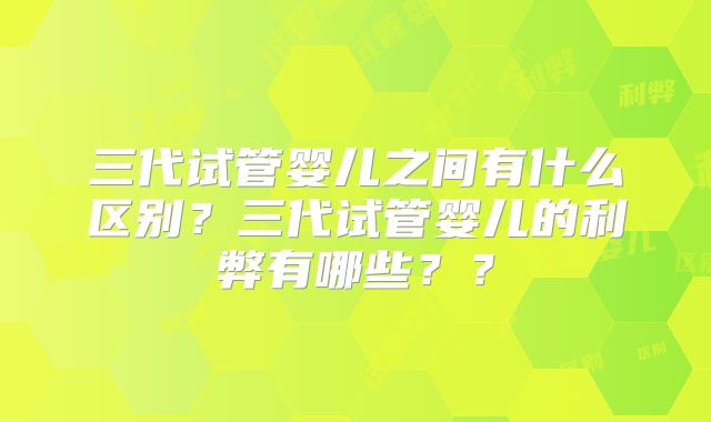 三代试管婴儿之间有什么区别？三代试管婴儿的利弊有哪些？？