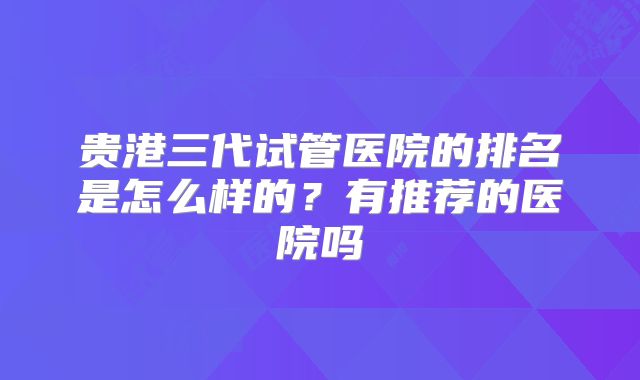 贵港三代试管医院的排名是怎么样的？有推荐的医院吗