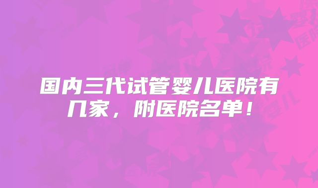 国内三代试管婴儿医院有几家，附医院名单！