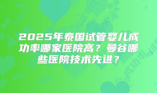 2025年泰国试管婴儿成功率哪家医院高？曼谷哪些医院技术先进？