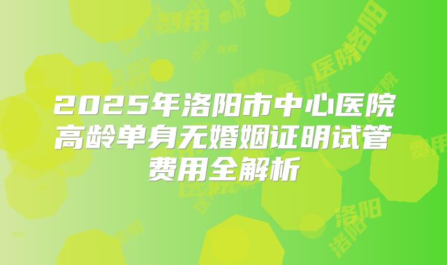 2025年洛阳市中心医院高龄单身无婚姻证明试管费用全解析