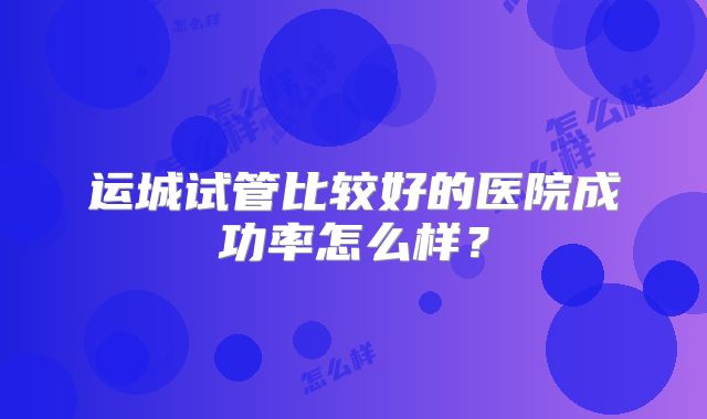 运城试管比较好的医院成功率怎么样？