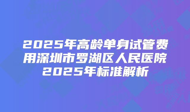 2025年高龄单身试管费用深圳市罗湖区人民医院2025年标准解析