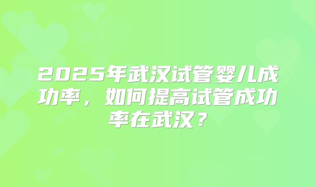 2025年武汉试管婴儿成功率，如何提高试管成功率在武汉？
