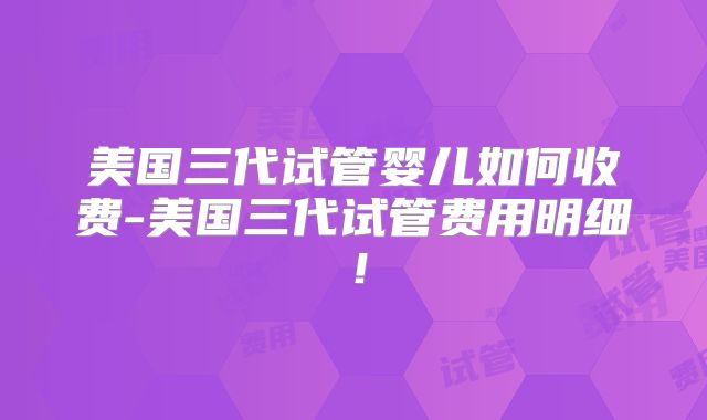 美国三代试管婴儿如何收费-美国三代试管费用明细!