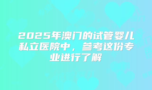 2025年澳门的试管婴儿私立医院中，参考这份专业进行了解