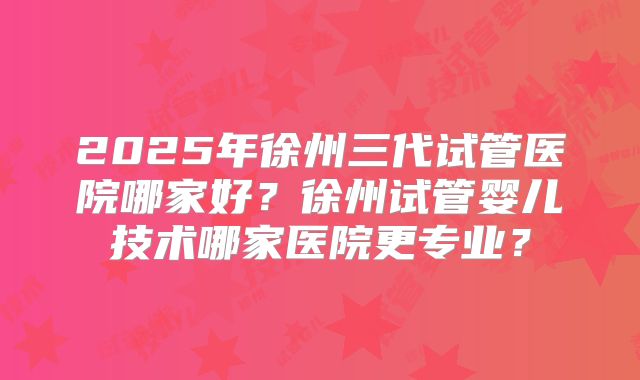2025年徐州三代试管医院哪家好？徐州试管婴儿技术哪家医院更专业？