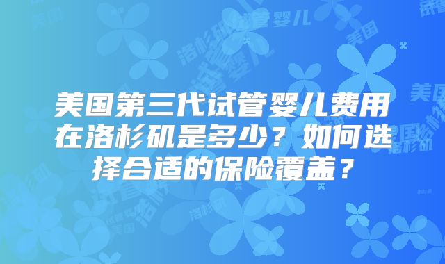 美国第三代试管婴儿费用在洛杉矶是多少？如何选择合适的保险覆盖？